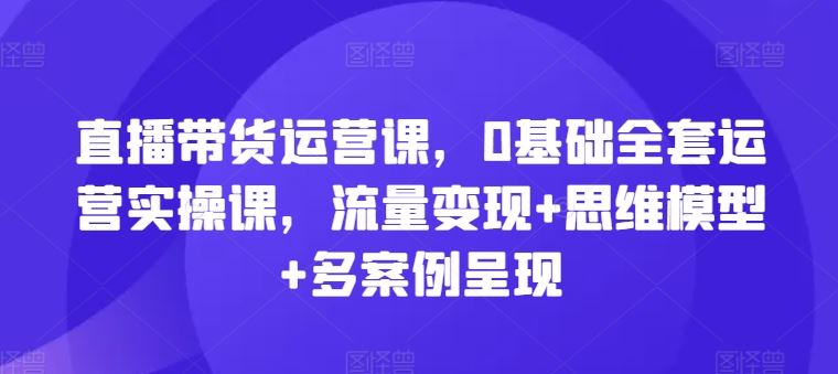 直播带货运营课，0基础全套运营实操课，流量变现+思维模型+多案例呈现-聊项目