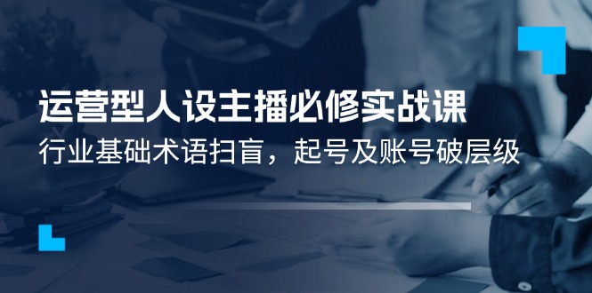 （11605期）运营型·人设主播必修实战课：行业基础术语扫盲，起号及账号破层级-聊项目