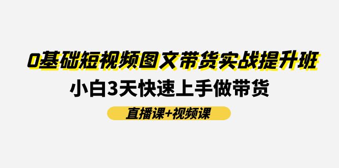 0基础短视频图文带货实战提升班，小白3天快速上手做带货(直播课+视频课)-聊项目