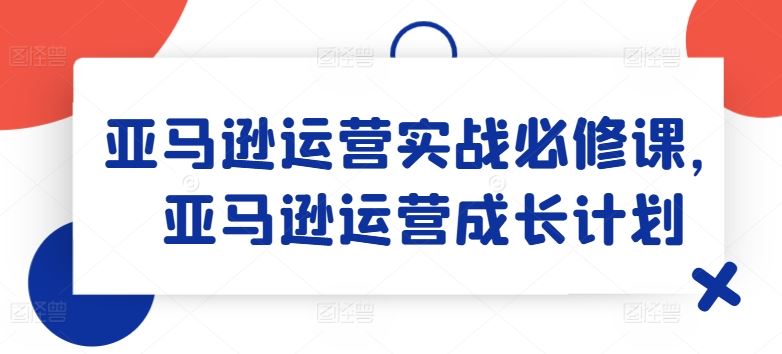 亚马逊运营实战必修课，亚马逊运营成长计划-聊项目