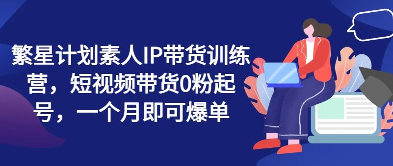 繁星计划素人IP带货训练营，短视频带货0粉起号，一个月即可爆单-聊项目