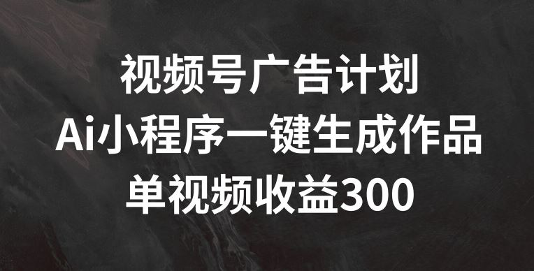 视频号广告计划，AI小程序一键生成作品， 单视频收益300+【揭秘】-聊项目