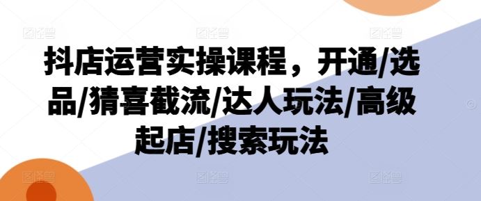 抖店运营实操课程，开通/选品/猜喜截流/达人玩法/高级起店/搜索玩法-聊项目