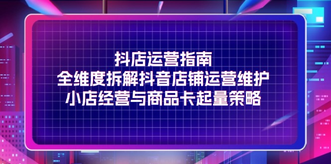 （11799期）抖店运营指南，全维度拆解抖音店铺运营维护，小店经营与商品卡起量策略-聊项目