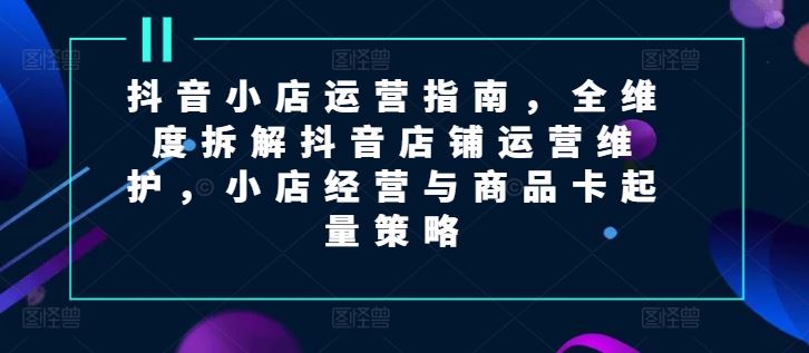 抖音小店运营指南，全维度拆解抖音店铺运营维护，小店经营与商品卡起量策略-聊项目