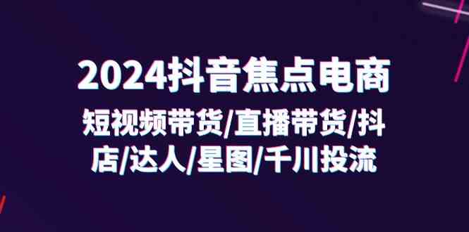 2024抖音焦点电商：短视频带货/直播带货/抖店/达人/星图/千川投流/32节课-聊项目