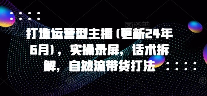 打造运营型主播(更新24年7月)，实操录屏，话术拆解，自然流带货打法-聊项目