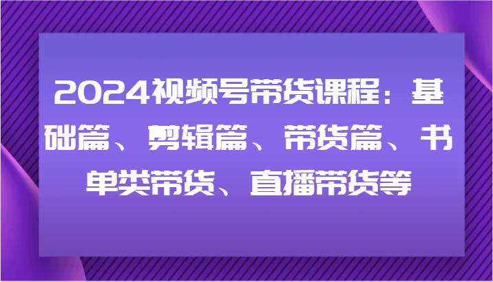 2024视频号带货课程：基础篇、剪辑篇、带货篇、书单类带货、直播带货等-聊项目