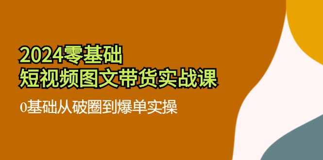 2024零基础短视频图文带货实战课：0基础从破圈到爆单实操（36节）-聊项目