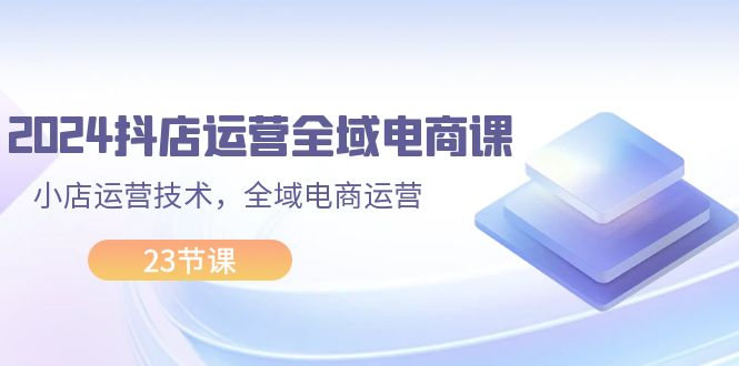 （11898期）2024抖店运营-全域电商课，小店运营技术，全域电商运营（23节课）-聊项目