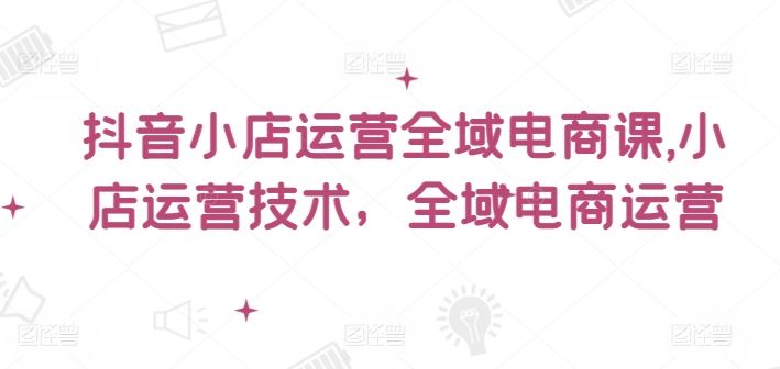 抖音小店运营全域电商课，​小店运营技术，全域电商运营-聊项目