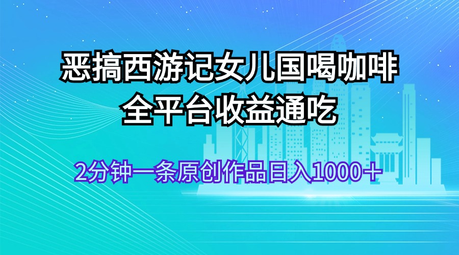 （11985期）恶搞西游记女儿国喝咖啡 全平台收益通吃 2分钟一条原创作品日入1000＋-聊项目