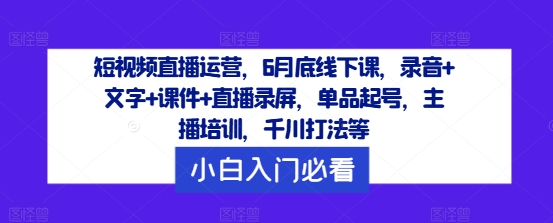 短视频直播运营，6月底线下课，录音+文字+课件+直播录屏，单品起号，主播培训，千川打法等-聊项目