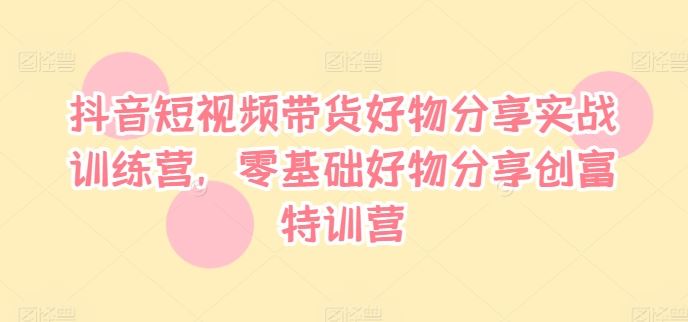 抖音短视频带货好物分享实战训练营，零基础好物分享创富特训营-聊项目