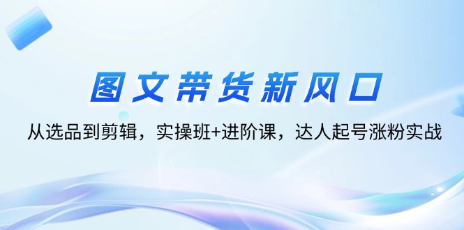 （12306期）图文带货新风口：从选品到剪辑，实操班+进阶课，达人起号涨粉实战-聊项目