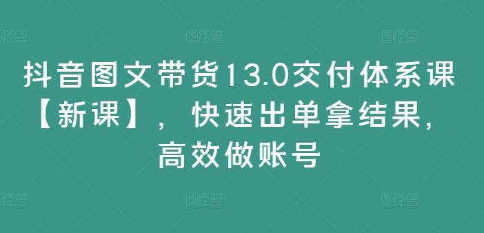 抖音图文带货13.0交付体系课【新课】，快速出单拿结果，高效做账号-聊项目