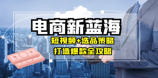 商家必看电商新蓝海：短视频+选品策略，打造爆款全攻略，月入10w+-聊项目