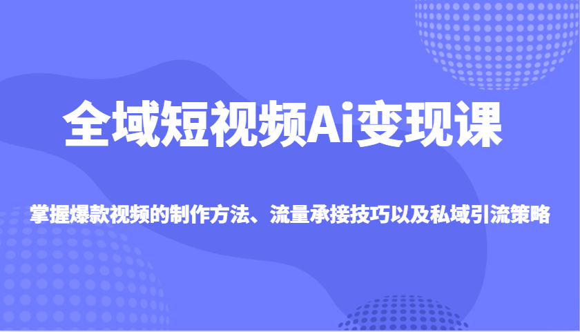 全域短视频Ai变现课，掌握爆款视频的制作方法、流量承接技巧以及私域引流策略-聊项目