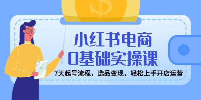 小红书电商0基础实操课，7天起号流程，选品变现，轻松上手开店运营-聊项目