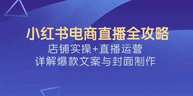 小红书电商直播全攻略，店铺实操+直播运营，详解爆款文案与封面制作-聊项目